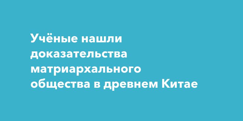 Учёные нашли доказательства матриархального общества в древнем Китае